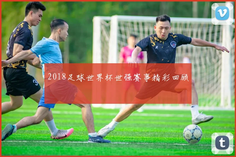 2018足球世界杯世强赛事精彩回顾
