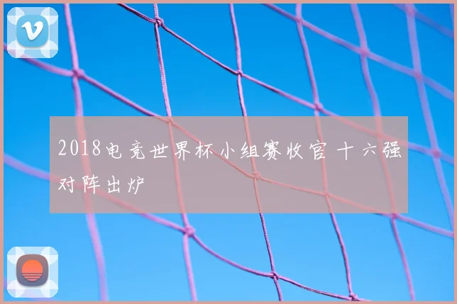 2018电竞世界杯小组赛收官 十六强对阵出炉