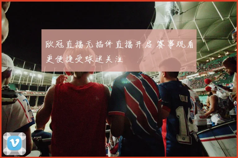 欧冠直播无插件直播开启 赛事观看更便捷受球迷关注