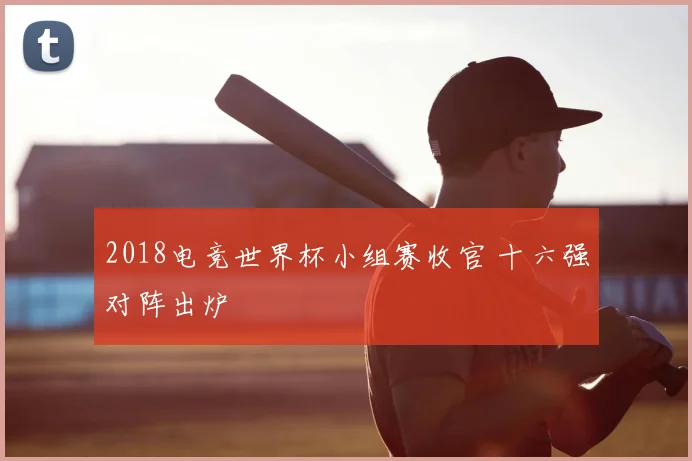2018电竞世界杯小组赛收官 十六强对阵出炉