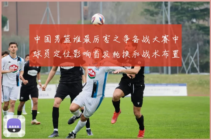 中国男篮谁最厉害之争备战大赛中球员定位影响首发轮换和战术布置