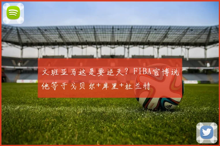 文班亚马这是要逆天?FIBA官博说他等于戈贝尔+库里+杜兰特