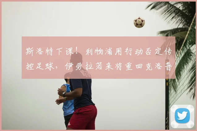 斯洛特下课!利物浦用行动否定传控足球,伊劳拉若来将重回克洛普战术路线_赛季_欧冠_欧联
