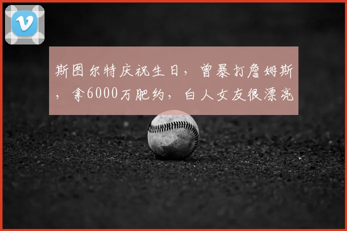 斯图尔特庆祝生日,曾暴打詹姆斯,拿6000万肥约,白人女友很漂亮