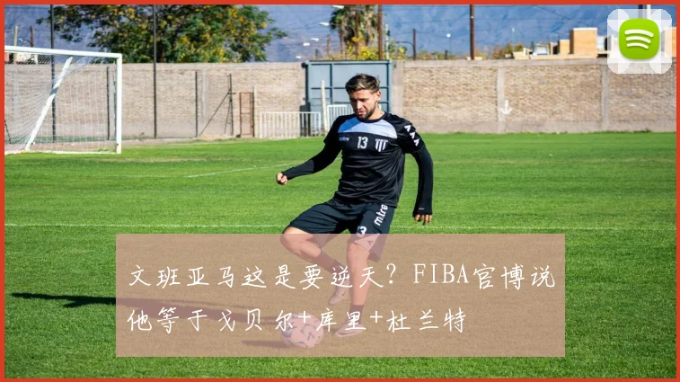 文班亚马这是要逆天？FIBA官博说他等于戈贝尔+库里+杜兰特