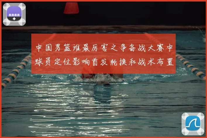 中国男篮谁最厉害之争备战大赛中球员定位影响首发轮换和战术布置