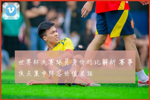 世界杯决赛球员身价对比解析 赛事焦点集中阵容价值差距