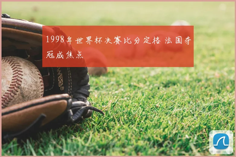 1998年世界杯决赛比分定格 法国夺冠成焦点