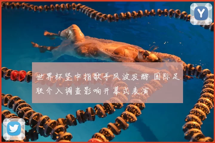 世界杯竖中指歌手风波发酵 国际足联介入调查影响开幕式表演