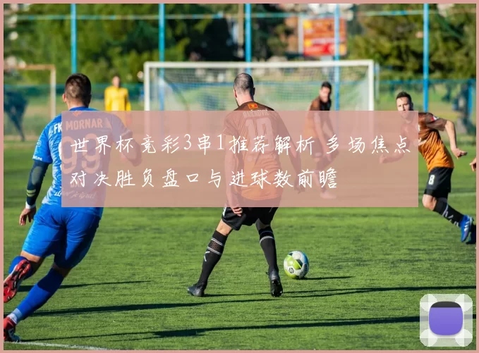 世界杯竞彩3串1推荐解析 多场焦点对决胜负盘口与进球数前瞻