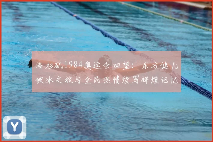 洛杉矶1984奥运会回望：东方健儿破冰之旅与全民热情续写辉煌记忆