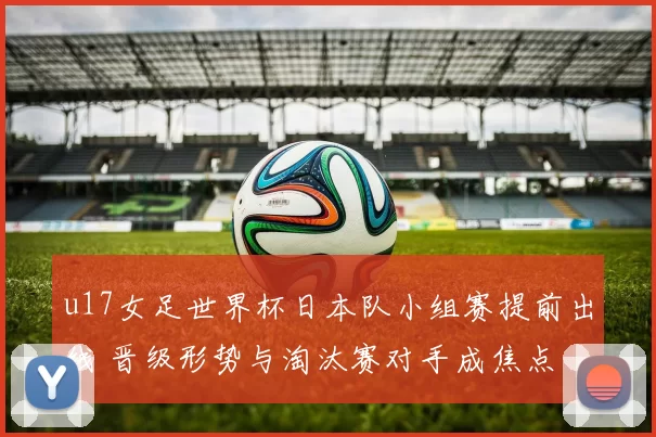 u17女足世界杯日本队小组赛提前出线 晋级形势与淘汰赛对手成焦点