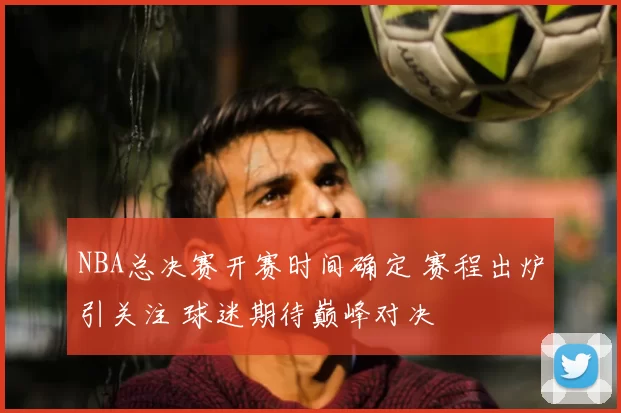 NBA总决赛开赛时间确定 赛程出炉引关注 球迷期待巅峰对决