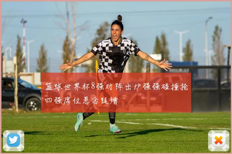 篮球世界杯8强对阵出炉强强碰撞抢四强席位悬念陡增