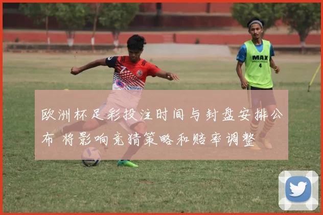 欧洲杯足彩投注时间与封盘安排公布 将影响竞猜策略和赔率调整