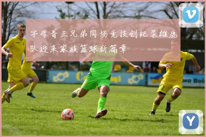 字母哥三兄弟同场竞技创纪录雄鹿队迎来家族篮球新篇章