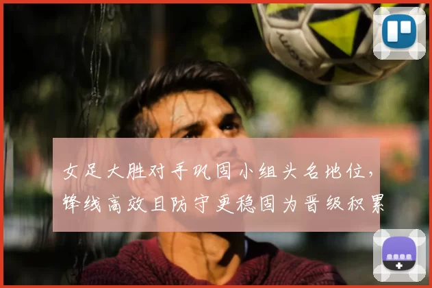 女足大胜对手巩固小组头名地位，锋线高效且防守更稳固为晋级积累优势