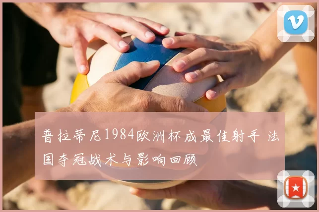 普拉蒂尼1984欧洲杯成最佳射手 法国夺冠战术与影响回顾
