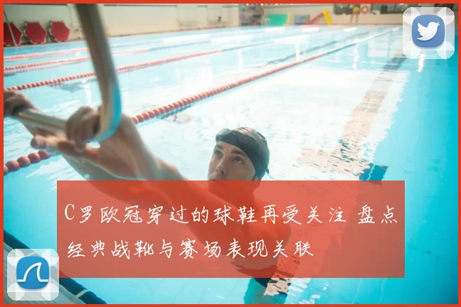 C罗欧冠穿过的球鞋再受关注 盘点经典战靴与赛场表现关联