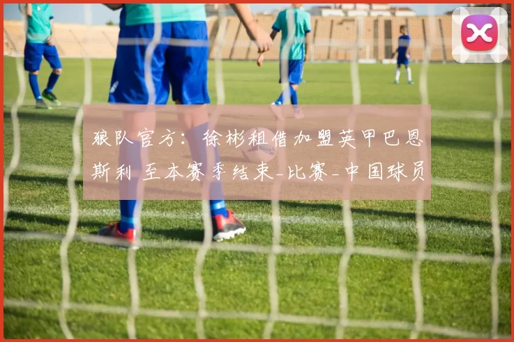狼队官方：徐彬租借加盟英甲巴恩斯利 至本赛季结束_比赛_中国球员_西海岸