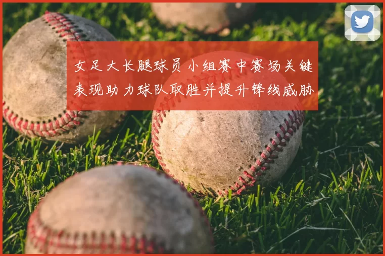 女足大长腿球员小组赛中赛场关键表现助力球队取胜并提升锋线威胁