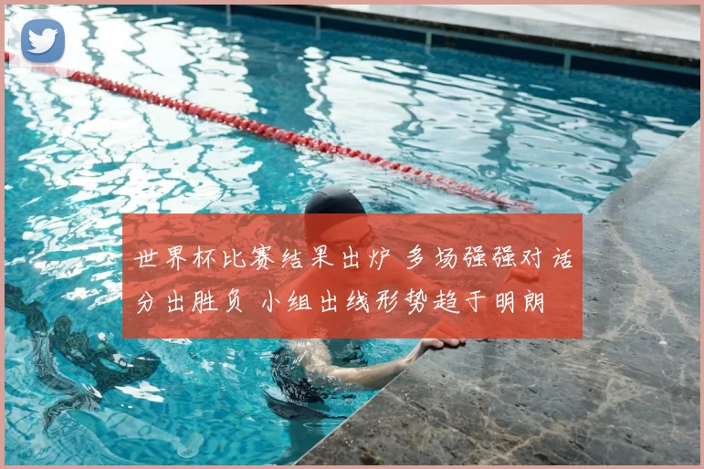 世界杯比赛结果出炉 多场强强对话分出胜负 小组出线形势趋于明朗