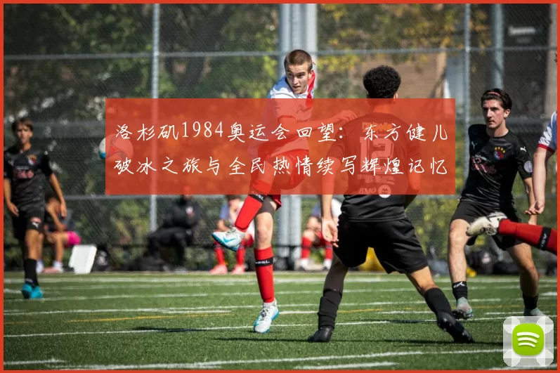 洛杉矶1984奥运会回望：东方健儿破冰之旅与全民热情续写辉煌记忆