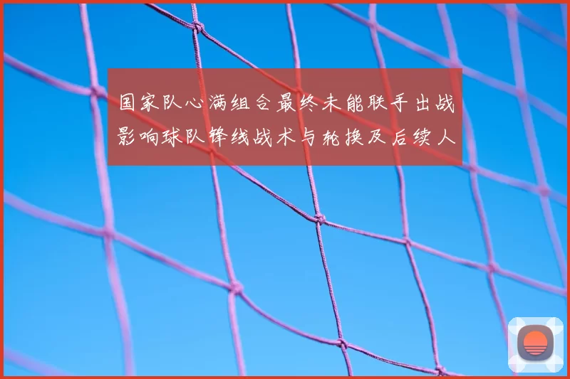 国家队心满组合最终未能联手出战影响球队锋线战术与轮换及后续人选调整