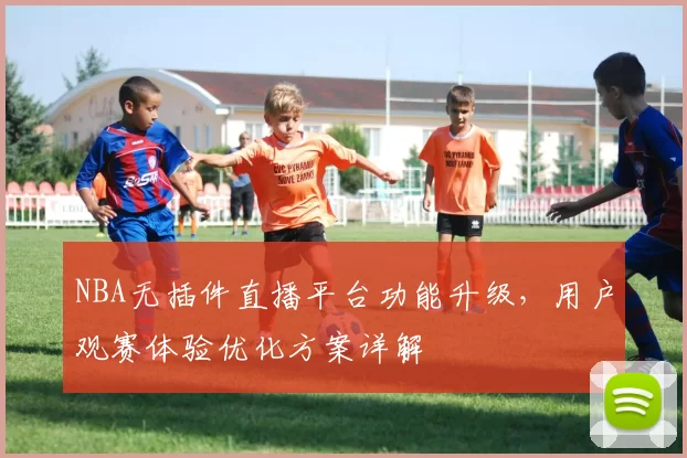 NBA无插件直播平台功能升级，用户观赛体验优化方案详解