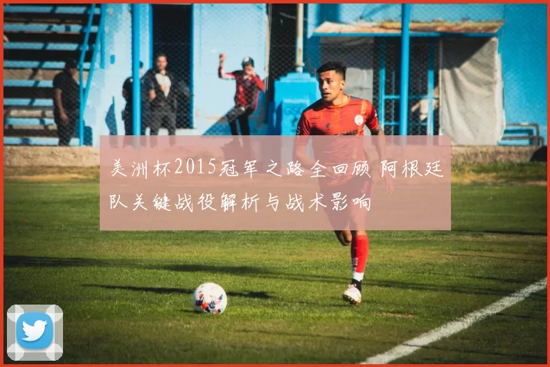美洲杯2015冠军之路全回顾 阿根廷队关键战役解析与战术影响