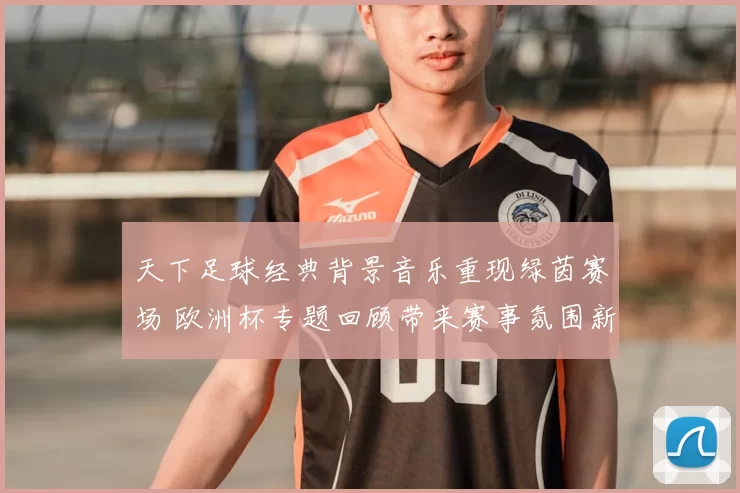 天下足球经典背景音乐重现绿茵赛场 欧洲杯专题回顾带来赛事氛围新看点