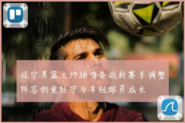 辽宁男篮主帅杨鸣备战新赛季调整阵容侧重防守与年轻球员成长