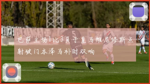 巴萨主场1比3负于皇马维尼修斯点射破门本泽马补时双响