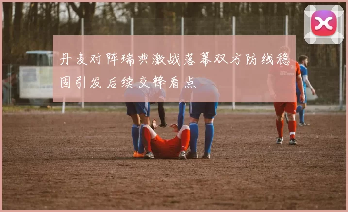 丹麦对阵瑞典激战落幕双方防线稳固引发后续交锋看点