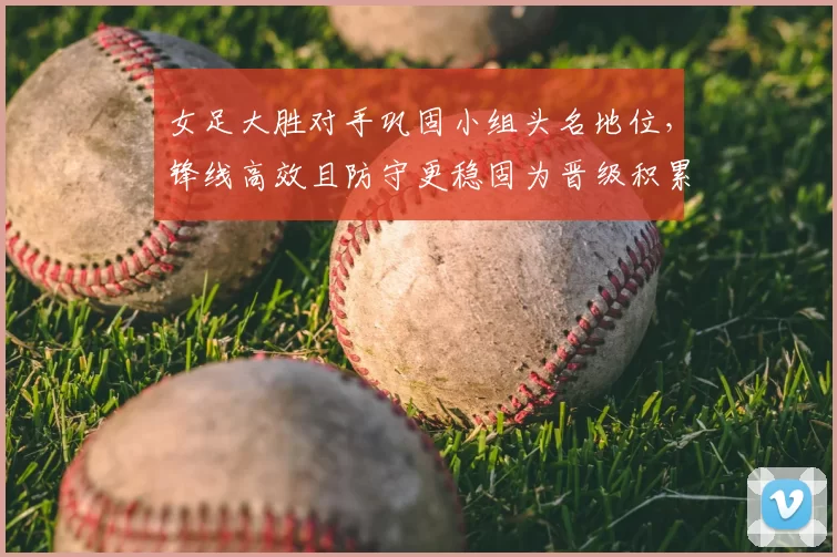 女足大胜对手巩固小组头名地位，锋线高效且防守更稳固为晋级积累优势