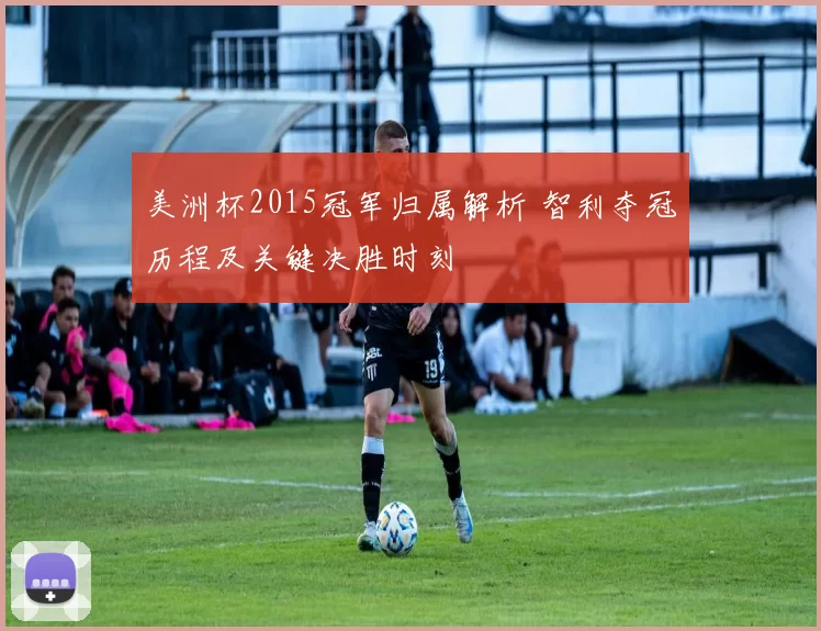 美洲杯2015冠军归属解析 智利夺冠历程及关键决胜时刻