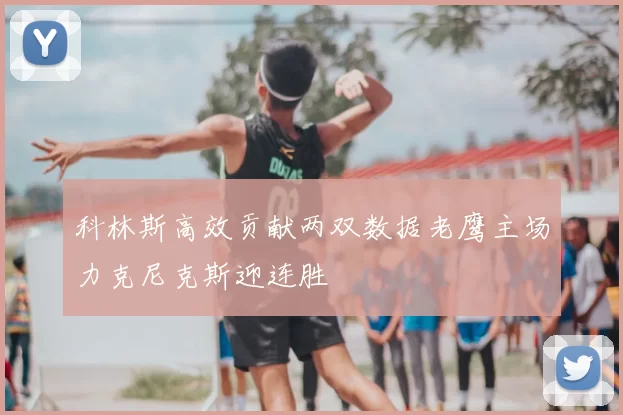 科林斯高效贡献两双数据老鹰主场力克尼克斯迎连胜