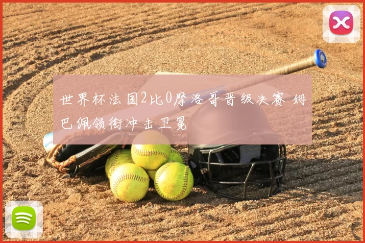 世界杯法国2比0摩洛哥晋级决赛 姆巴佩领衔冲击卫冕