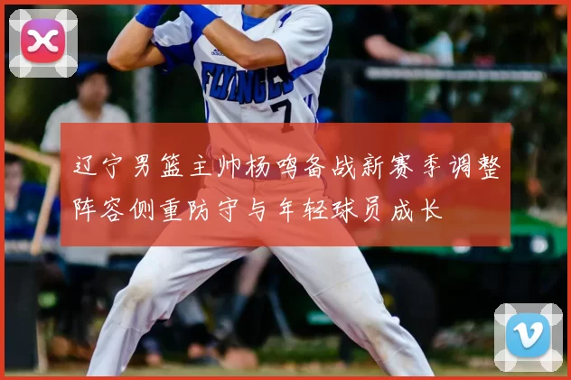 辽宁男篮主帅杨鸣备战新赛季调整阵容侧重防守与年轻球员成长
