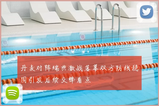 丹麦对阵瑞典激战落幕双方防线稳固引发后续交锋看点