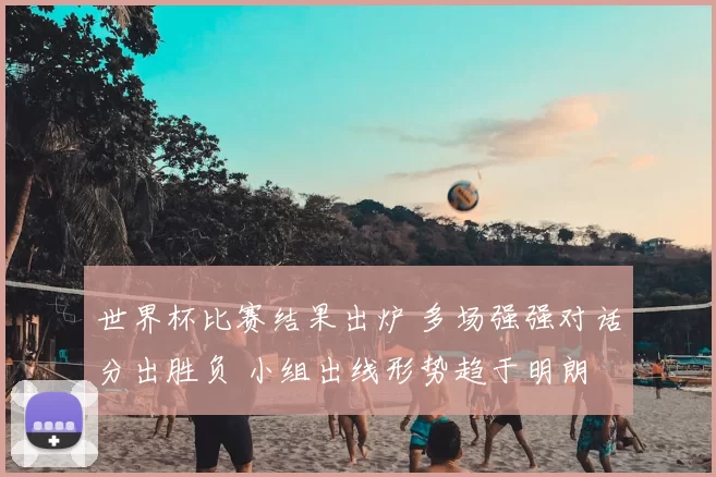 世界杯比赛结果出炉 多场强强对话分出胜负 小组出线形势趋于明朗