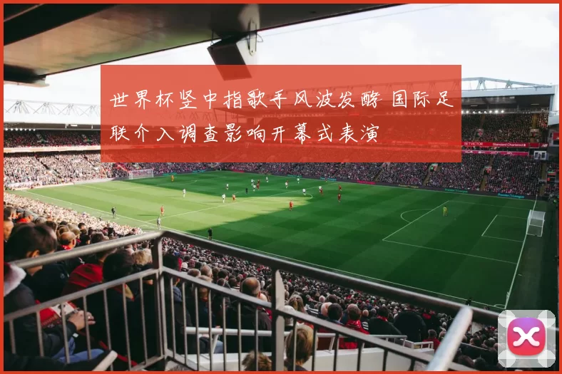 世界杯竖中指歌手风波发酵 国际足联介入调查影响开幕式表演