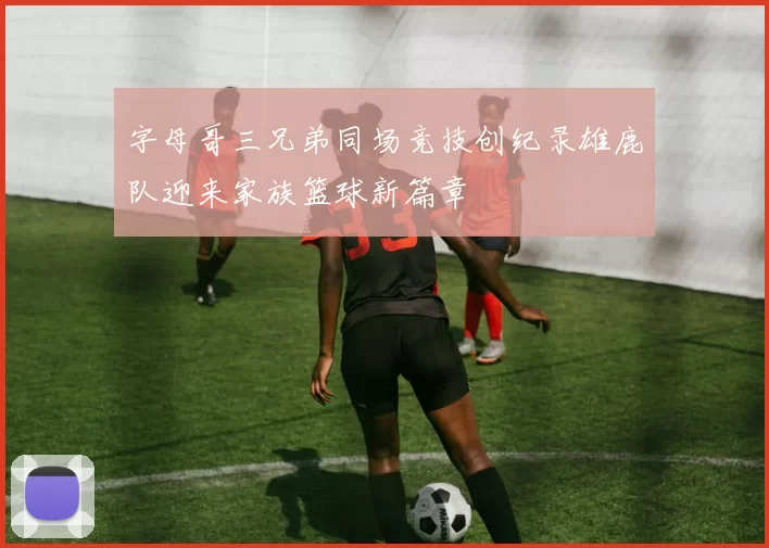 字母哥三兄弟同场竞技创纪录雄鹿队迎来家族篮球新篇章